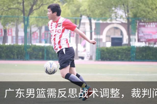 广东男篮需反思战术调整，裁判问题无助于胜负